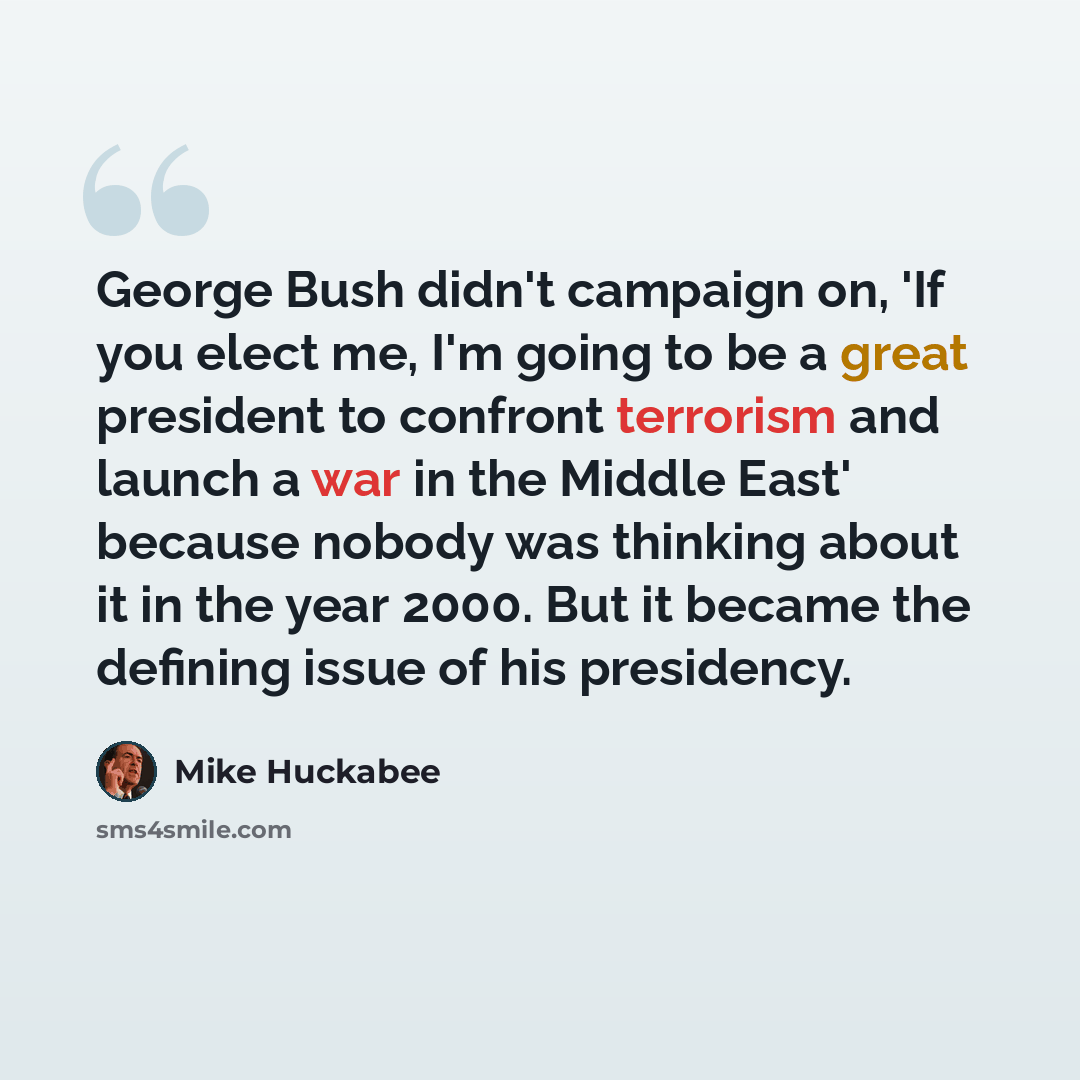 “George Bush didn't campaign on, 'If you elect me, I'm going to be a great president to confront terrorism and launch a war in the Middle East' because nobody was thinking about it in the year 2000. But it became the defining issue of his presidency.” quote by Mike Huckabee