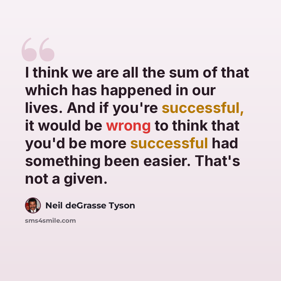 “I think we are all the sum of that which has happened in our lives. And if you're successful, it would be wrong to think that you'd be more successful had something been easier. That's not a given.” quote by Neil deGrasse Tyson