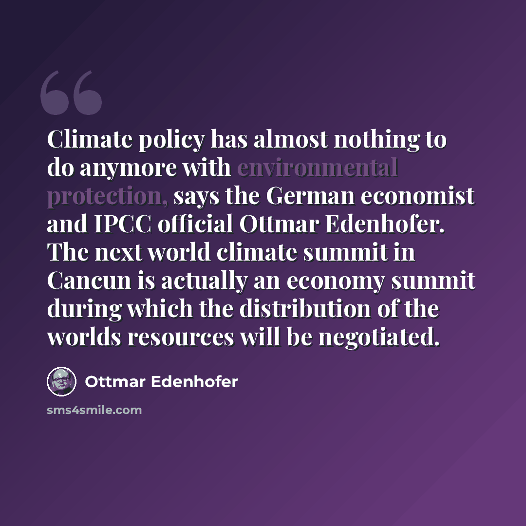 “Climate policy has almost nothing to do anymore with environmental protection, says the German economist and IPCC official Ottmar Edenhofer. The next world climate summit in Cancun is actually an economy summit during which the distribution of the worlds resources will be negotiated.” quote by Ottmar Edenhofer