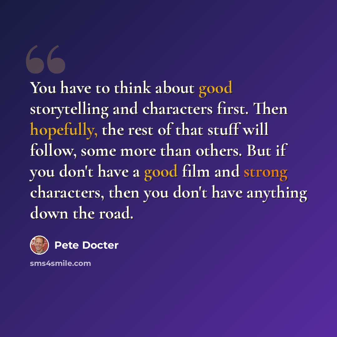 “You have to think about good storytelling and characters first. Then hopefully, the rest of that stuff will follow, some more than others. But if you don't have a good film and strong characters, then you don't have anything down the road.” quote by Pete Docter