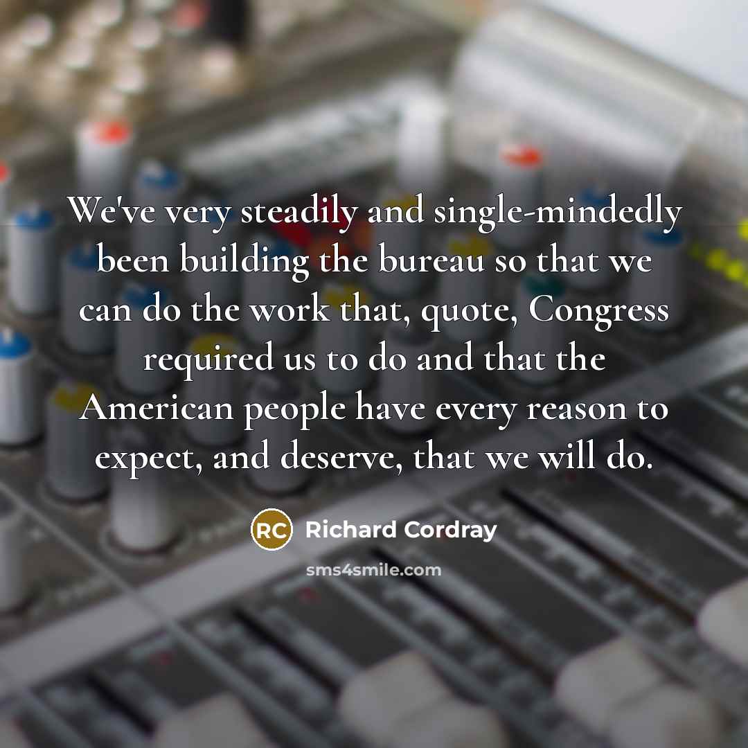 “We've very steadily and single-mindedly been building the bureau so that we can do the work that, quote, Congress required us to do and that the American people have every reason to expect, and deserve, that we will do.” quote by Richard Cordray