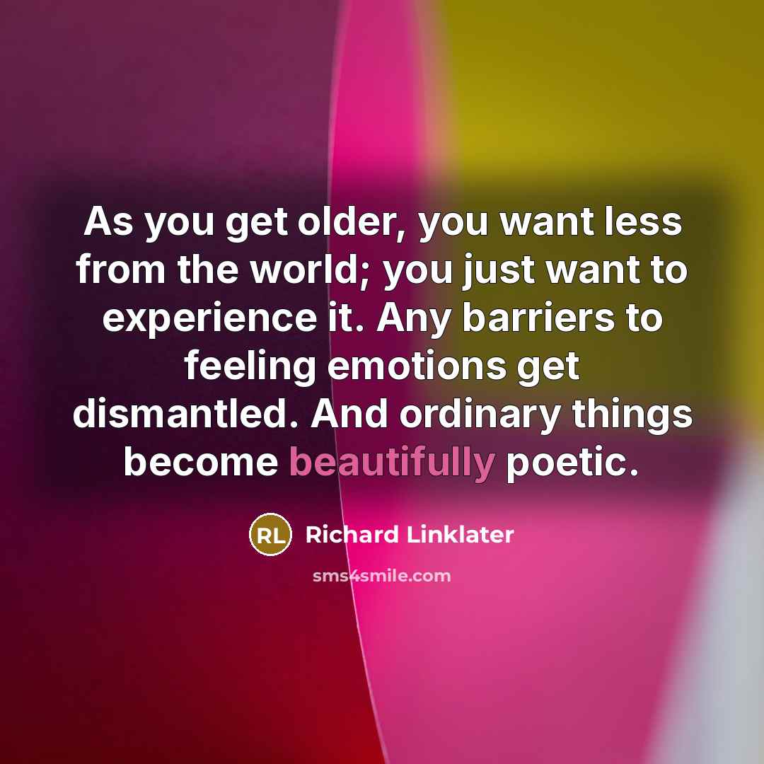 “As you get older, you want less from the world; you just want to experience it. Any barriers to feeling emotions get dismantled. And ordinary things become beautifully poetic.” quote by Richard Linklater