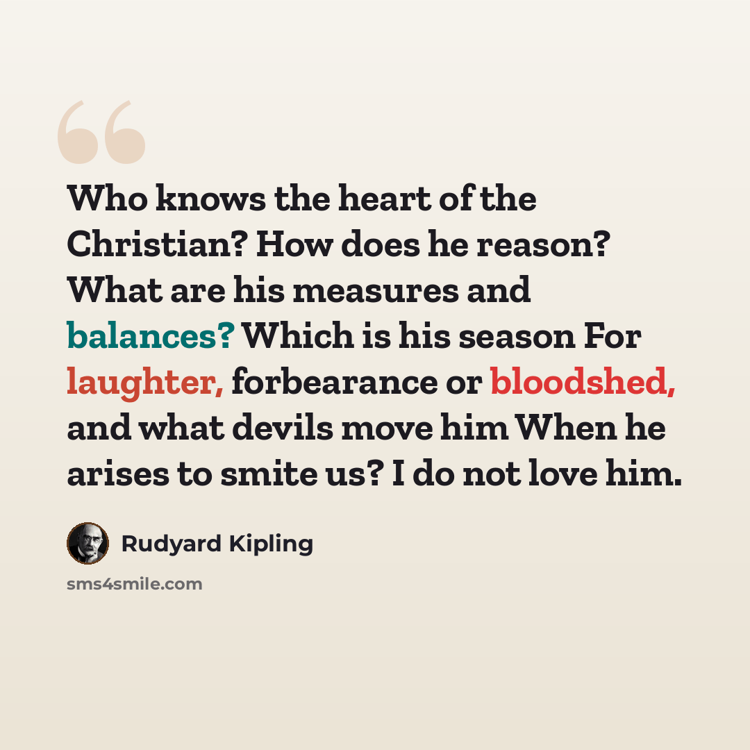 “Who knows the heart of the Christian? How does he reason? What are his measures and balances? Which is his season For laughter, forbearance or bloodshed, and what devils move him When he arises to smite us? I do not love him.” quote by Rudyard Kipling