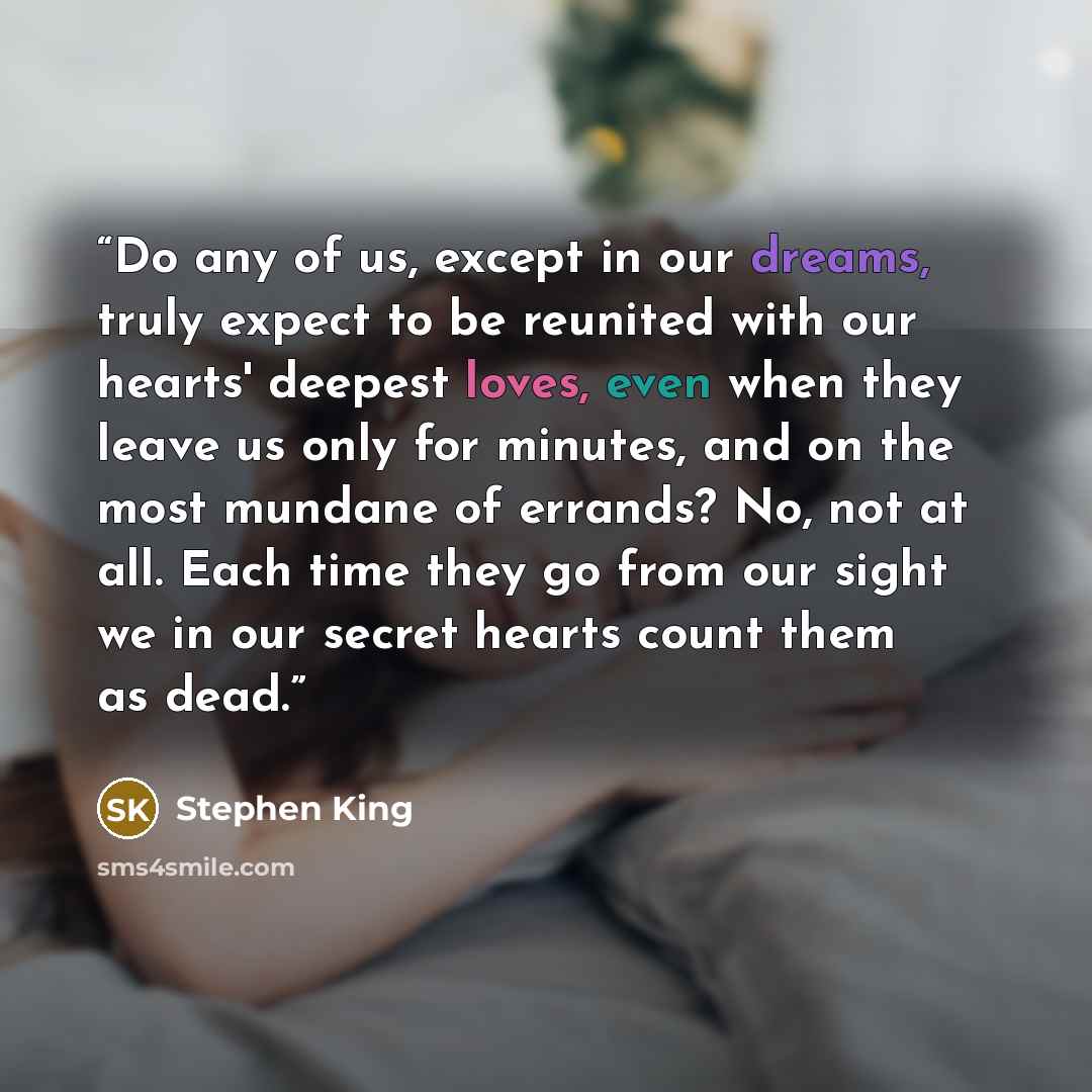 “Do any of us, except in our dreams, truly expect to be reunited with our hearts' deepest loves, even when they leave us only for minutes, and on the most mundane of errands? No, not at all. Each time they go from our sight we in our secret hearts count them as dead.” quote by Stephen King