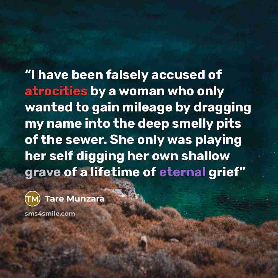 “I have been falsely accused of atrocities by a woman who only wanted to gain mileage by dragging my name into the deep smelly pits of the sewer. She only was playing her self digging her own shallow grave of a lifetime of eternal grief” quote by Tare Munzara