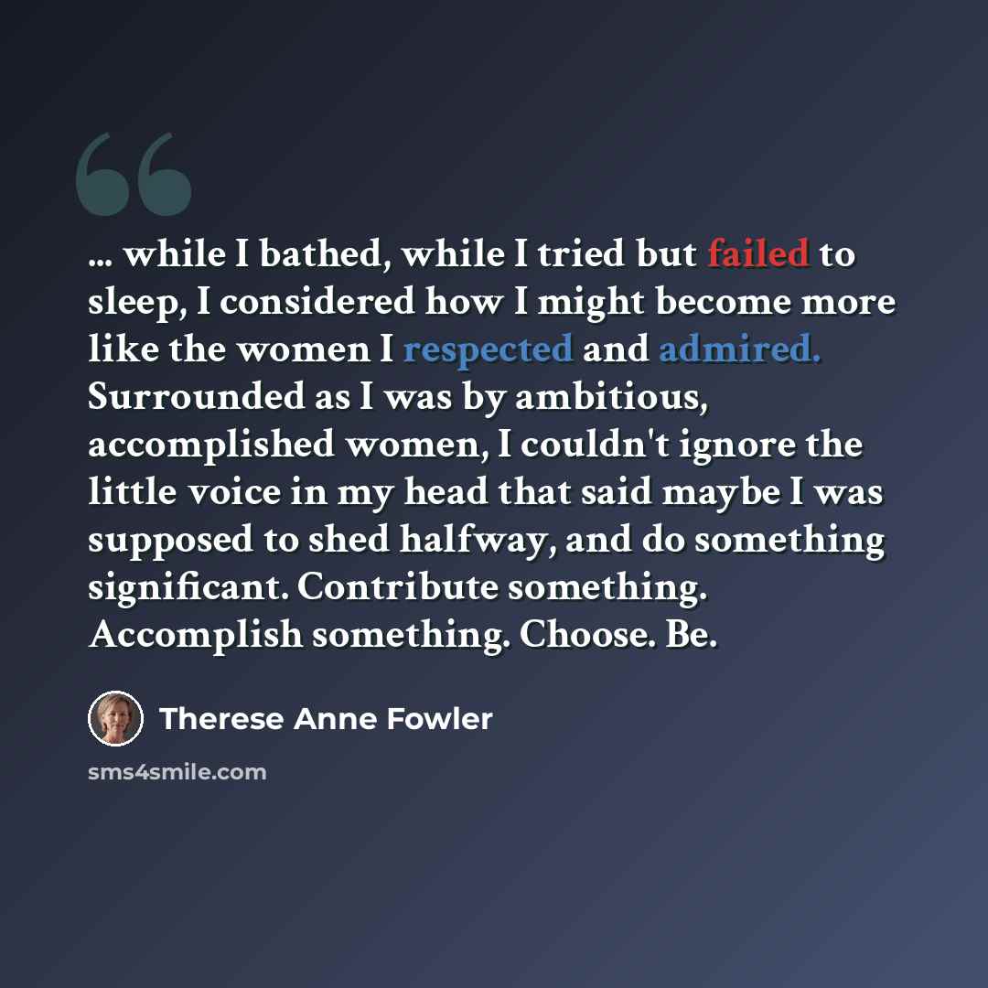 “... while I bathed, while I tried but failed to sleep, I considered how I might become more like the women I respected and admired. Surrounded as I was by ambitious, accomplished women, I couldn't ignore the little voice in my head that said maybe I was supposed to shed halfway, and do something…” quote by Therese Anne Fowler