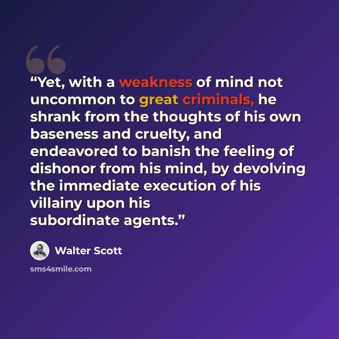 “Yet, with a weakness of mind not uncommon to great criminals, he shrank from the thoughts of his own baseness and cruelty, and endeavored to banish the feeling of dishonor from his mind, by devolving the immediate execution of his villainy upon his subordinate agents.” quote by Walter Scott