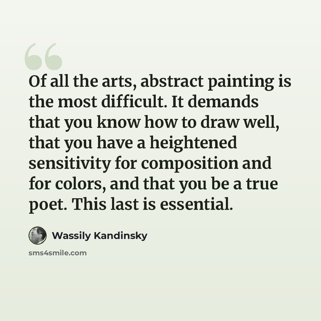 “Of all the arts, abstract painting is the most difficult. It demands that you know how to draw well, that you have a heightened sensitivity for composition and for colors, and that you be a true poet. This last is essential.” quote by Wassily Kandinsky