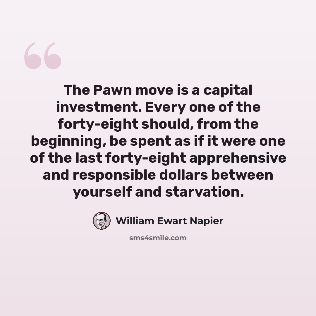 “The Pawn move is a capital investment. Every one of the forty-eight should, from the beginning, be spent as if it were one of the last forty-eight apprehensive and responsible dollars between yourself and starvation.” quote by William Ewart Napier