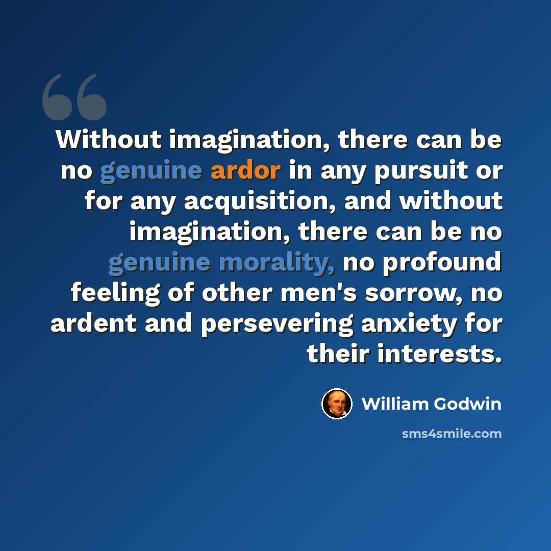 “Without imagination, there can be no genuine ardor in any pursuit or for any acquisition, and without imagination, there can be no genuine morality, no profound feeling of other men's sorrow, no ardent and persevering anxiety for their interests.” quote by William Godwin