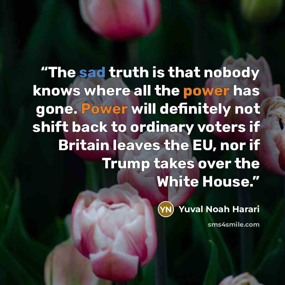 “The sad truth is that nobody knows where all the power has gone. Power will definitely not shift back to ordinary voters if Britain leaves the EU, nor if Trump takes over the White House.” quote by Yuval Noah Harari