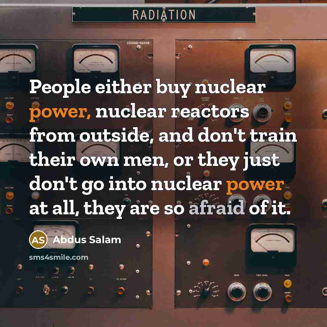“People either buy nuclear power, nuclear reactors from outside, and don't train their own men, or they just don't go into nuclear power at all, they are so afraid of it.” quote by Abdus Salam