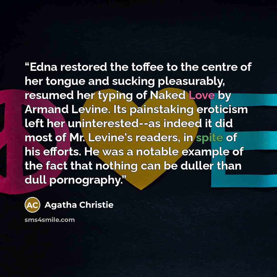 “Edna restored the toffee to the centre of her tongue and sucking pleasurably, resumed her typing of Naked Love by Armand Levine. Its painstaking eroticism left her uninterested--as indeed it did most of Mr. Levine's readers, in spite of his efforts. He was a notable example of the fact that…” quote by Agatha Christie