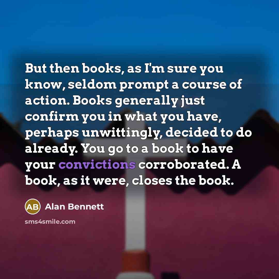 “But then books, as I'm sure you know, seldom prompt a course of action. Books generally just confirm you in what you have, perhaps unwittingly, decided to do already. You go to a book to have your convictions corroborated. A book, as it were, closes the book.” quote by Alan Bennett
