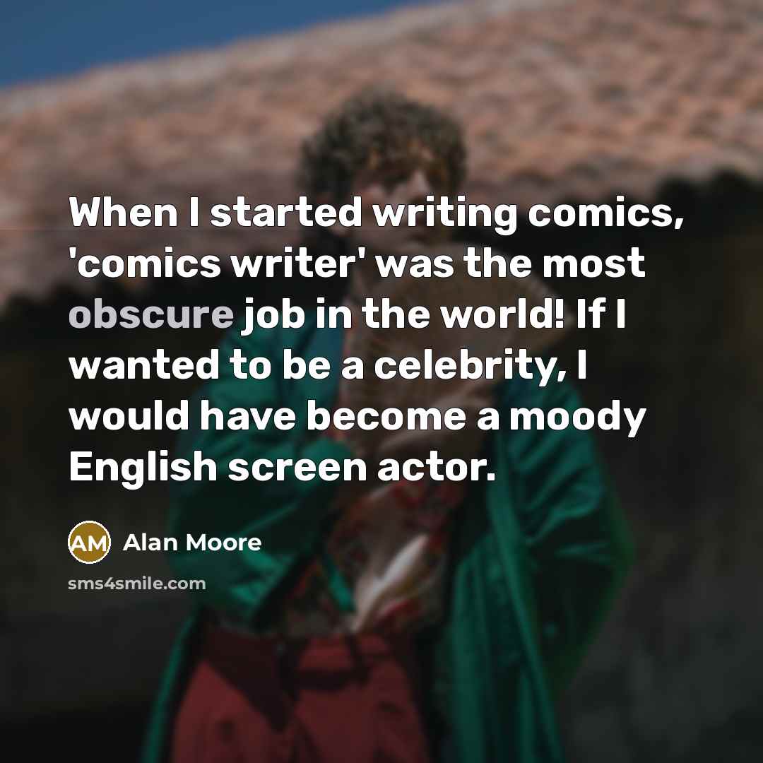“When I started writing comics, 'comics writer' was the most obscure job in the world! If I wanted to be a celebrity, I would have become a moody English screen actor.” quote by Alan Moore
