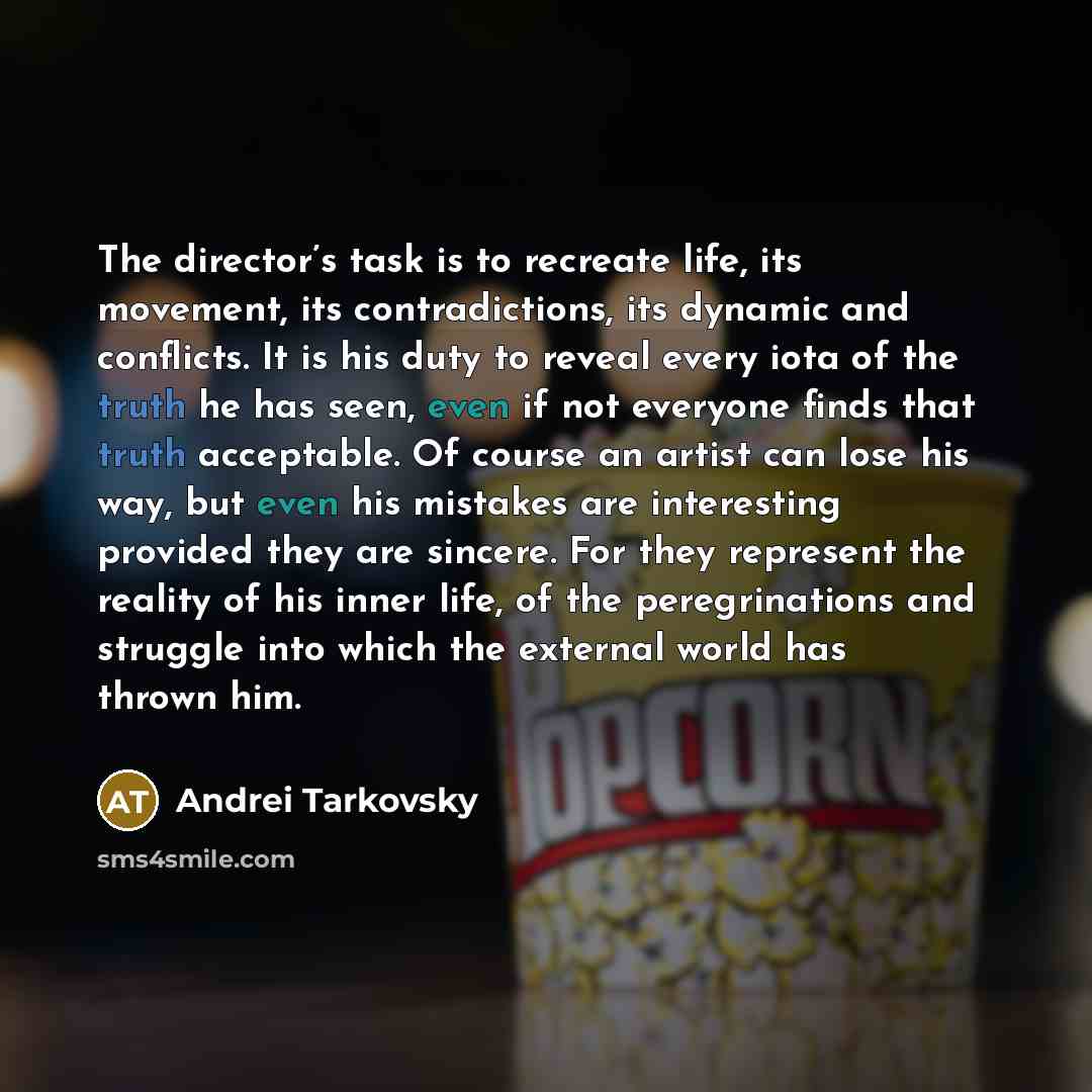“The director’s task is to recreate life, its movement, its contradictions, its dynamic and conflicts. It is his duty to reveal every iota of the truth he has seen, even if not everyone finds that truth acceptable. Of course an artist can lose his way, but even his mistakes are interesting provided…” quote by Andrei Tarkovsky
