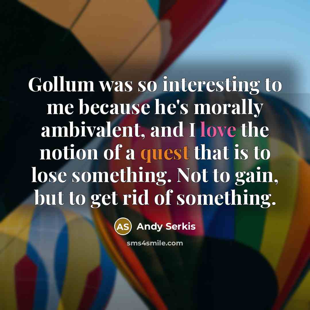 “Gollum was so interesting to me because he's morally ambivalent, and I love the notion of a quest that is to lose something. Not to gain, but to get rid of something.” quote by Andy Serkis