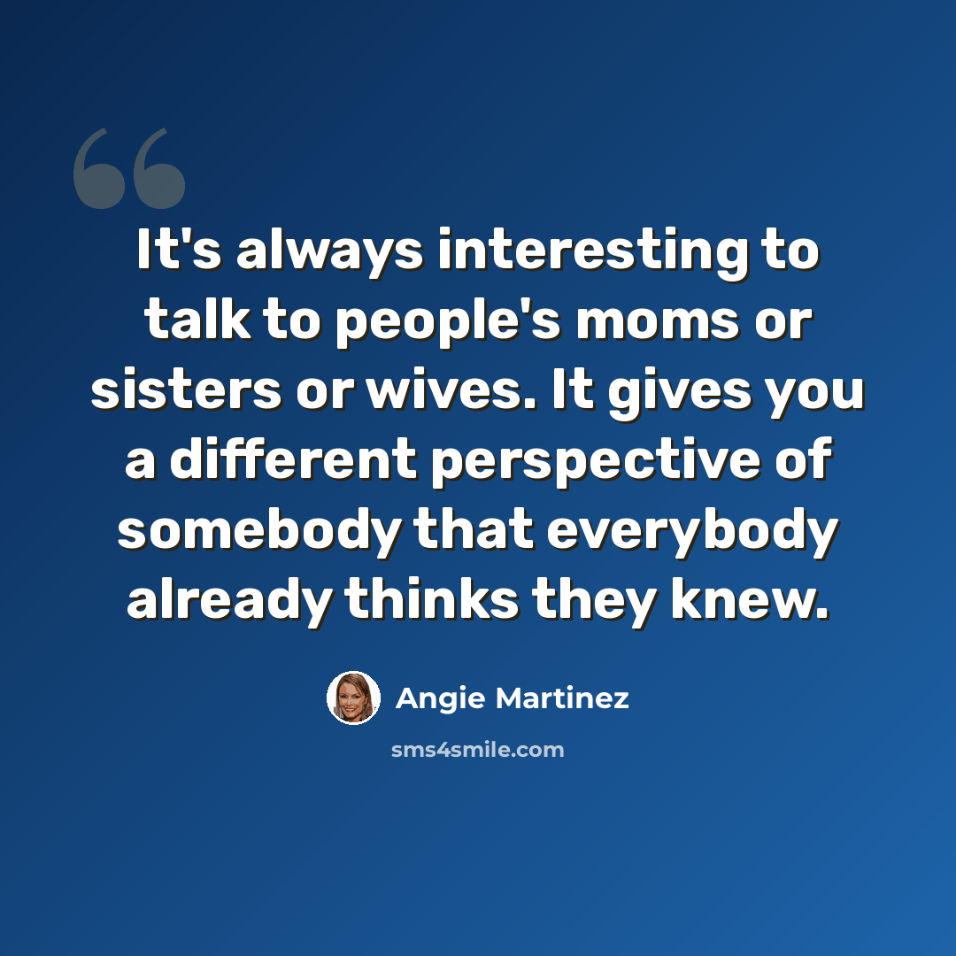 “It's always interesting to talk to people's moms or sisters or wives. It gives you a different perspective of somebody that everybody already thinks they knew.” quote by Angie Martinez
