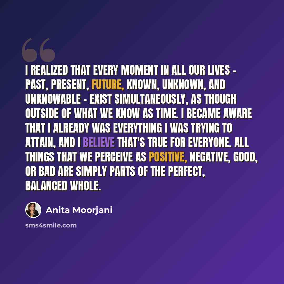 “I realized that every moment in all our lives - past, present, future, known, unknown, and unknowable - exist simultaneously, as though outside of what we know as time. I became aware that I already was everything I was trying to attain, and I believe that's true for everyone. All things that we…” quote by Anita Moorjani
