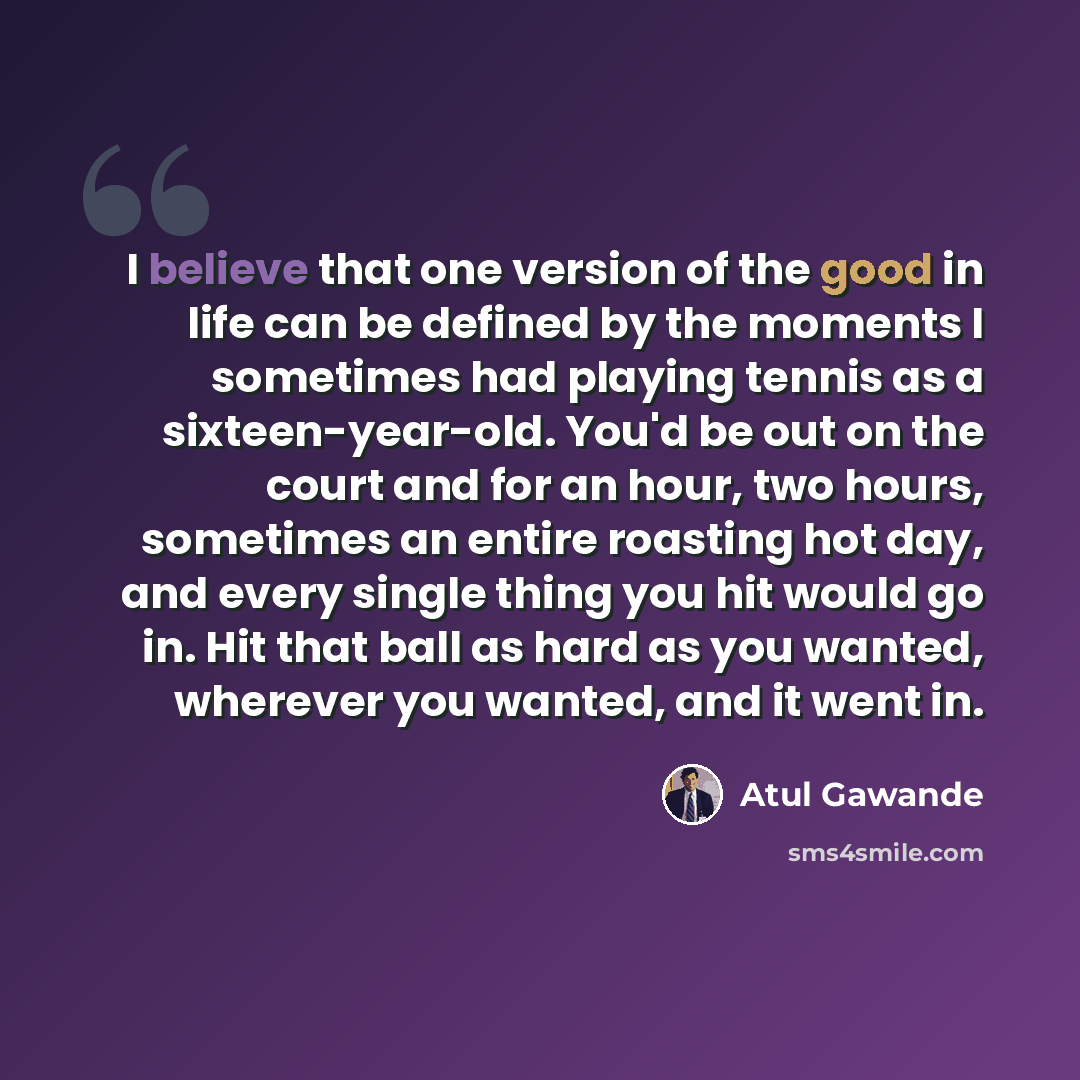 “I believe that one version of the good in life can be defined by the moments I sometimes had playing tennis as a sixteen-year-old. You'd be out on the court and for an hour, two hours, sometimes an entire roasting hot day, and every single thing you hit would go in. Hit that ball as hard as you…” quote by Atul Gawande