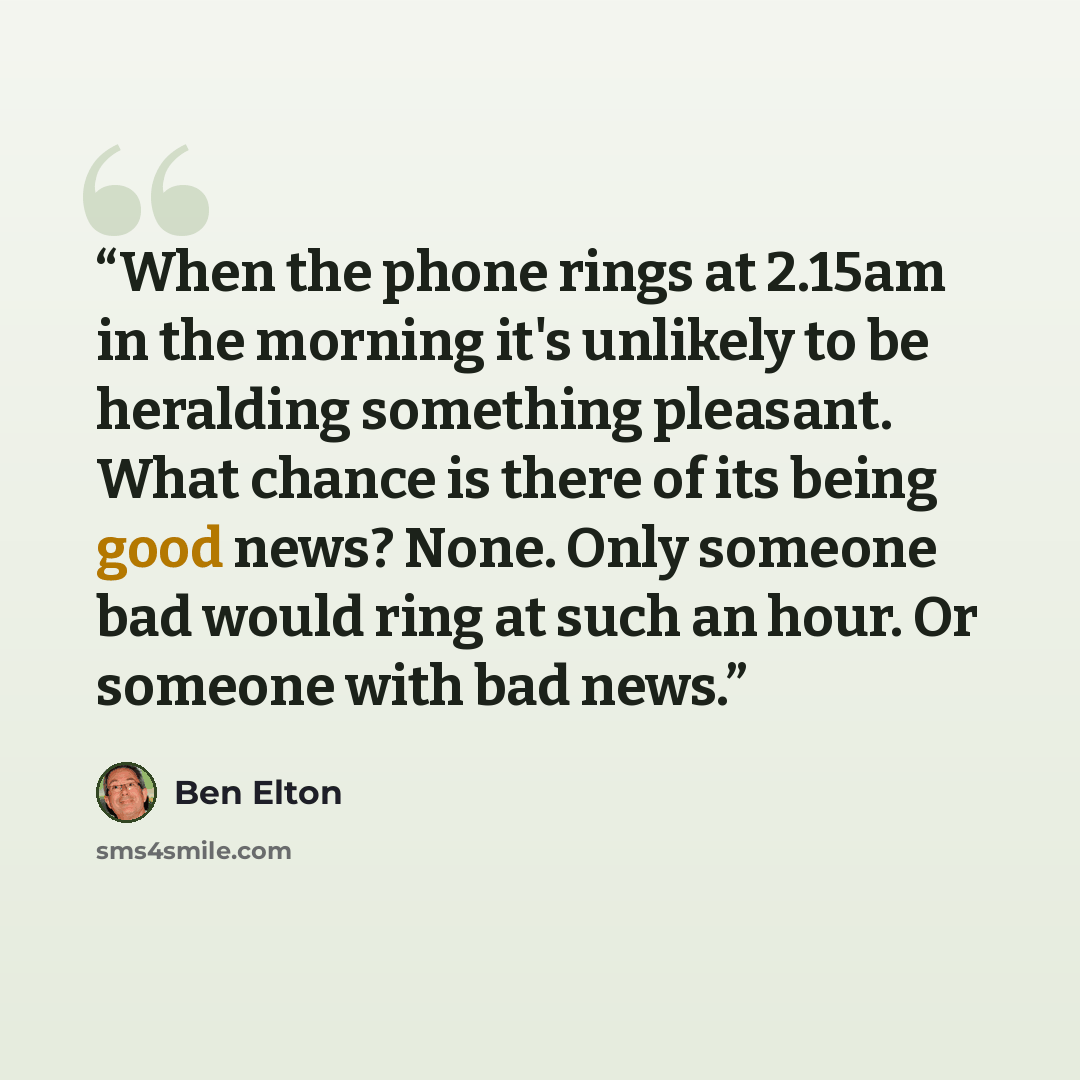 “When the phone rings at 2.15am in the morning it's unlikely to be heralding something pleasant. What chance is there of its being good news? None. Only someone bad would ring at such an hour. Or someone with bad news.” quote by Ben Elton