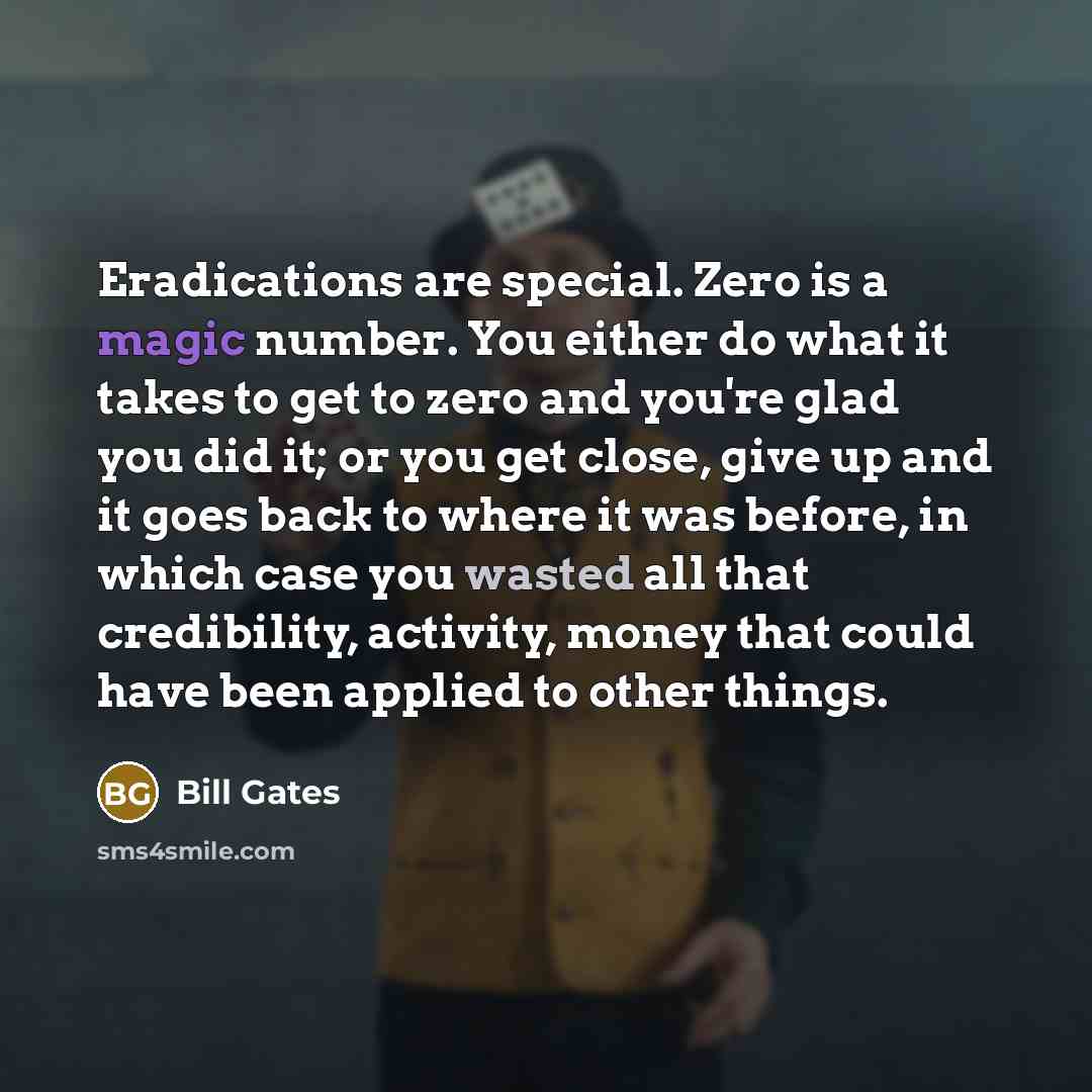 “Eradications are special. Zero is a magic number. You either do what it takes to get to zero and you're glad you did it; or you get close, give up and it goes back to where it was before, in which case you wasted all that credibility, activity, money that could have been applied to other things.” quote by Bill Gates