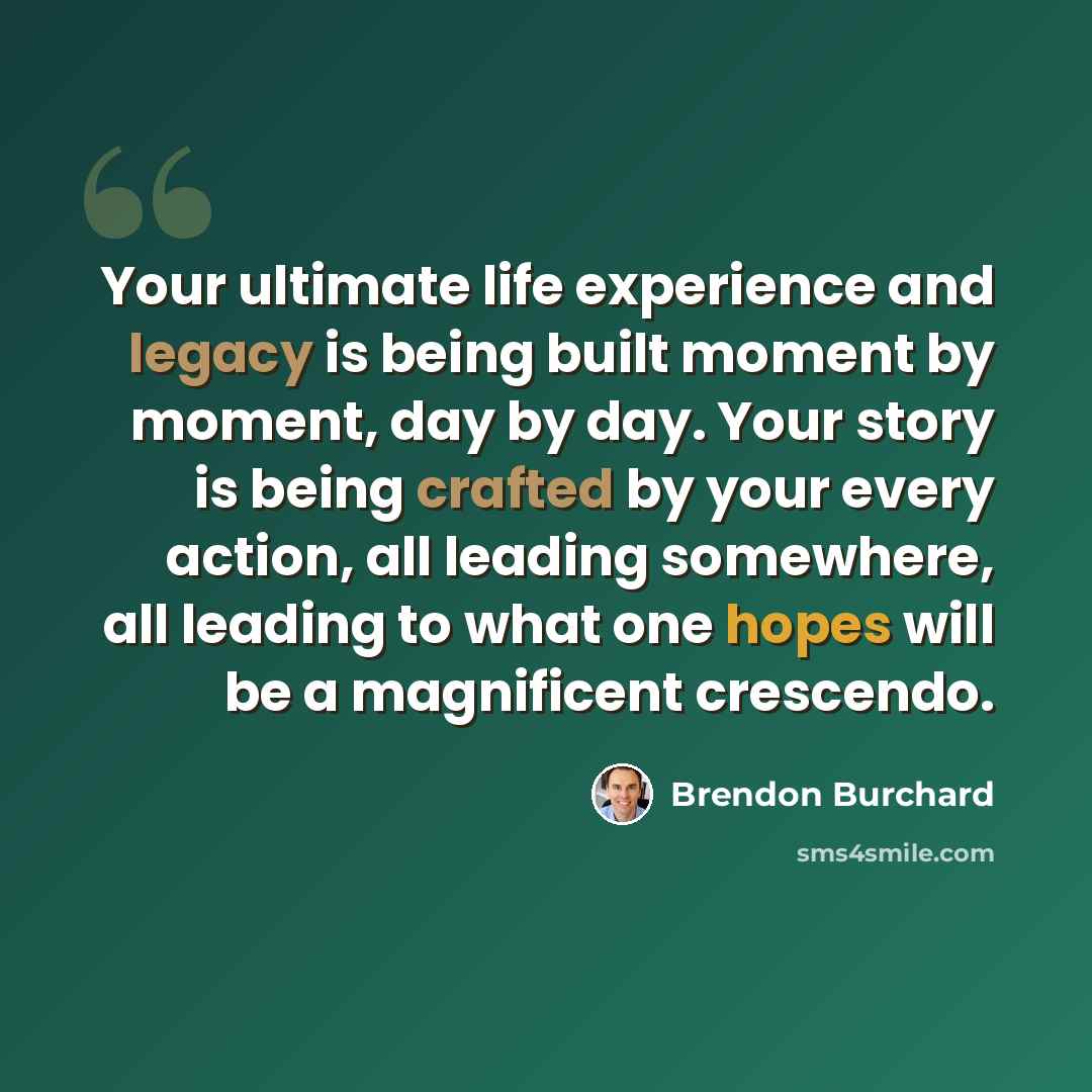 “Your ultimate life experience and legacy is being built moment by moment, day by day. Your story is being crafted by your every action, all leading somewhere, all leading to what one hopes will be a magnificent crescendo.” quote by Brendon Burchard