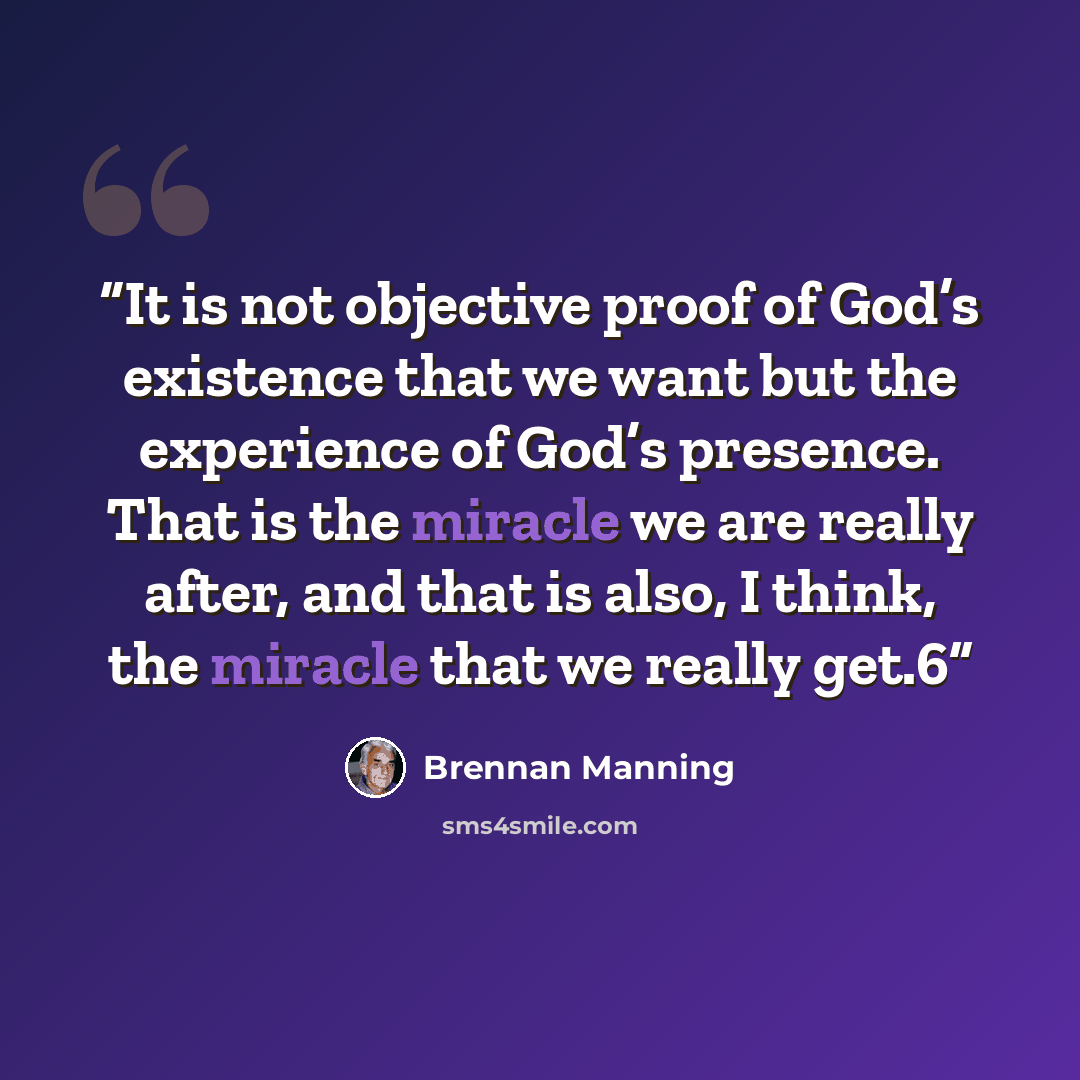 “It is not objective proof of God’s existence that we want but the experience of God’s presence. That is the miracle we are really after, and that is also, I think, the miracle that we really get.6” quote by Brennan Manning