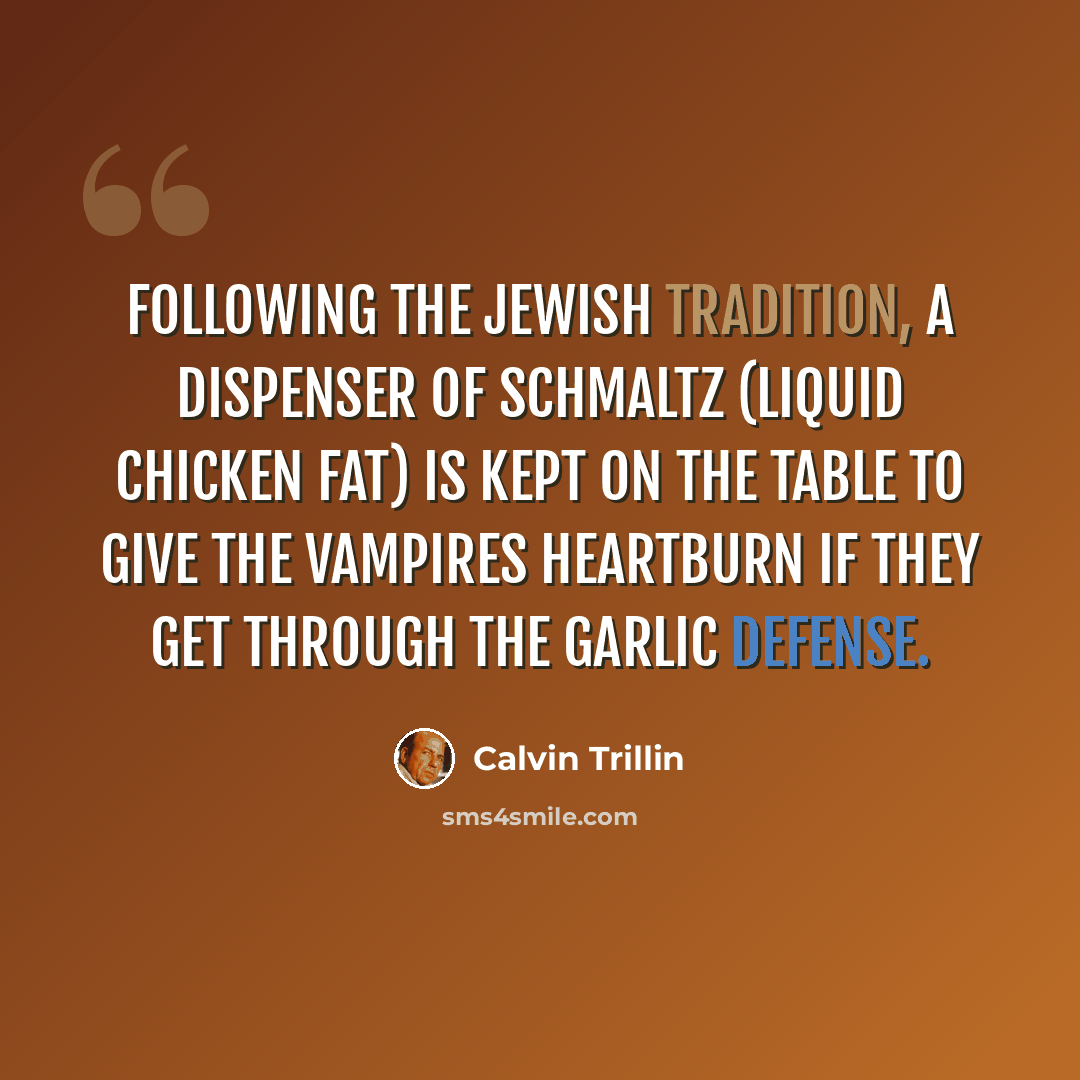 “Following the Jewish tradition, a dispenser of schmaltz (liquid chicken fat) is kept on the table to give the vampires heartburn if they get through the garlic defense.” quote by Calvin Trillin