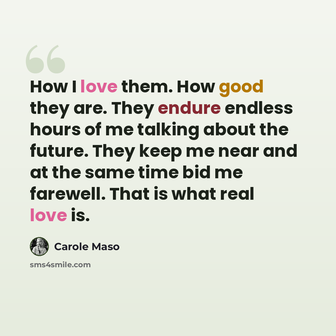 “How I love them. How good they are. They endure endless hours of me talking about the future. They keep me near and at the same time bid me farewell. That is what real love is.” quote by Carole Maso