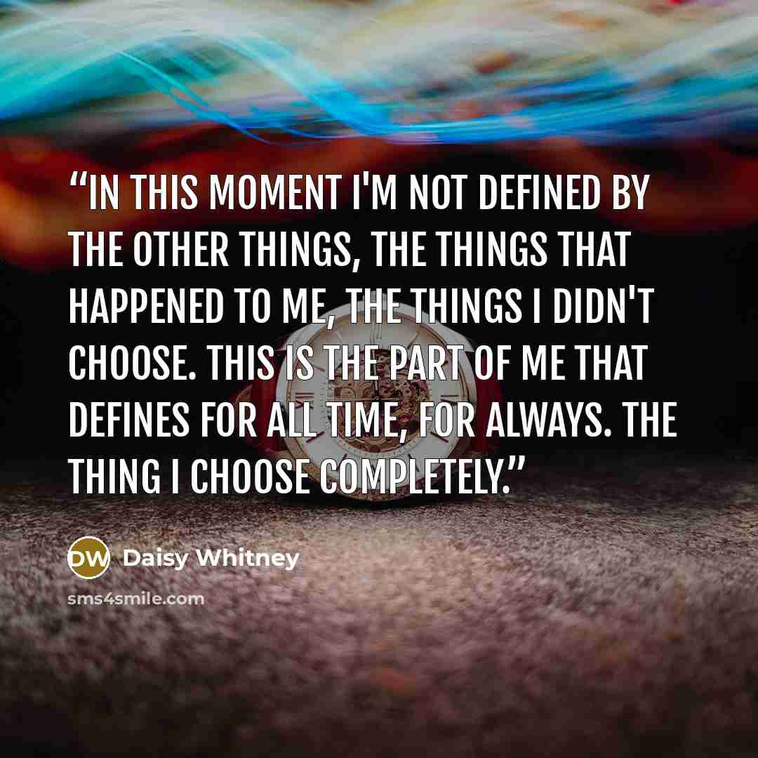 “In this moment I'm not defined by the other things, the things that happened to me, the things I didn't choose. This is the part of me that defines for all time, for always. The thing I choose completely.” quote by Daisy Whitney