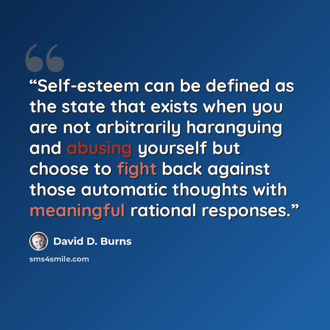 “Self-esteem can be defined as the state that exists when you are not arbitrarily haranguing and abusing yourself but choose to fight back against those automatic thoughts with meaningful rational responses.” quote by David D. Burns