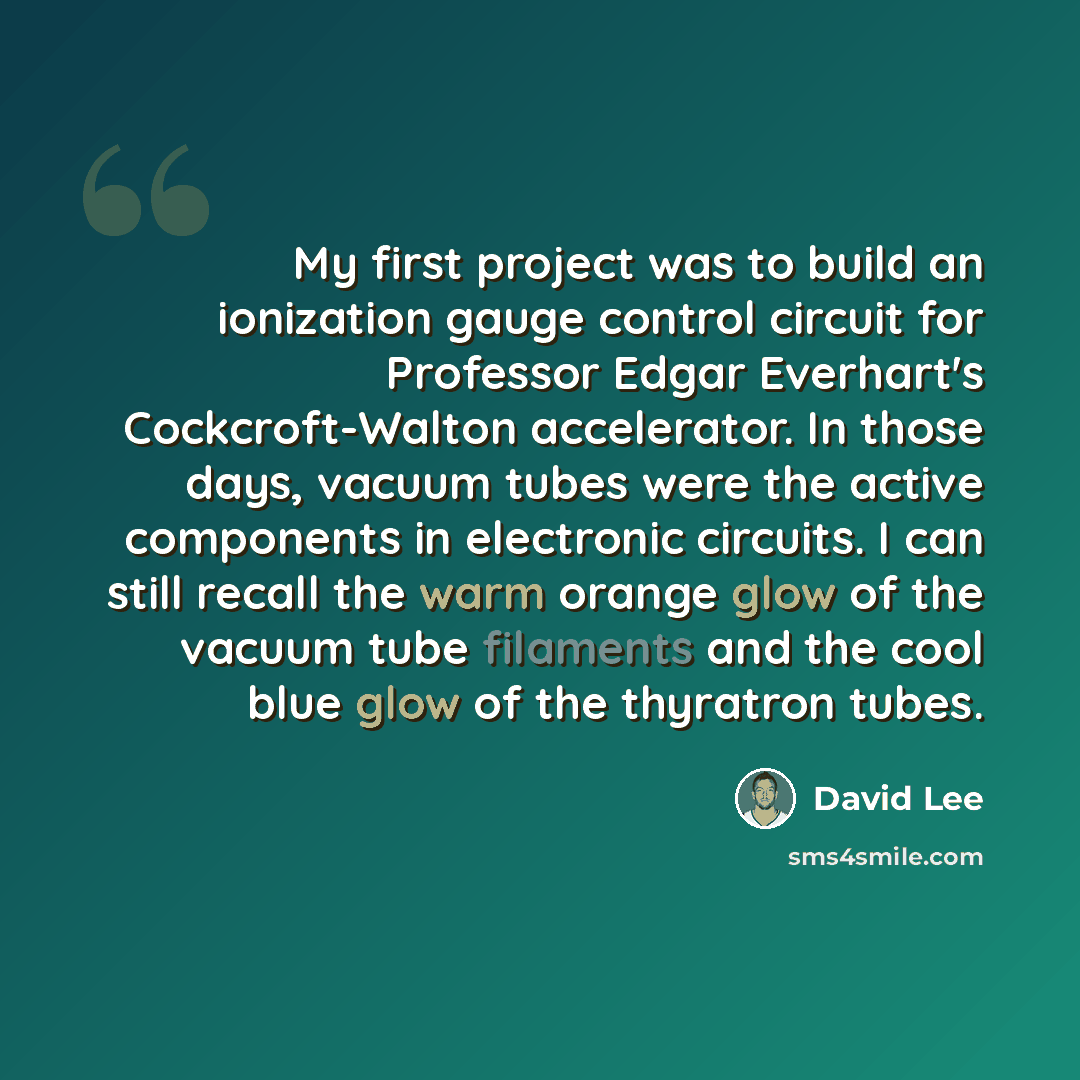 “My first project was to build an ionization gauge control circuit for Professor Edgar Everhart's Cockcroft-Walton accelerator. In those days, vacuum tubes were the active components in electronic circuits. I can still recall the warm orange glow of the vacuum tube filaments and the cool blue glow…” quote by David Lee
