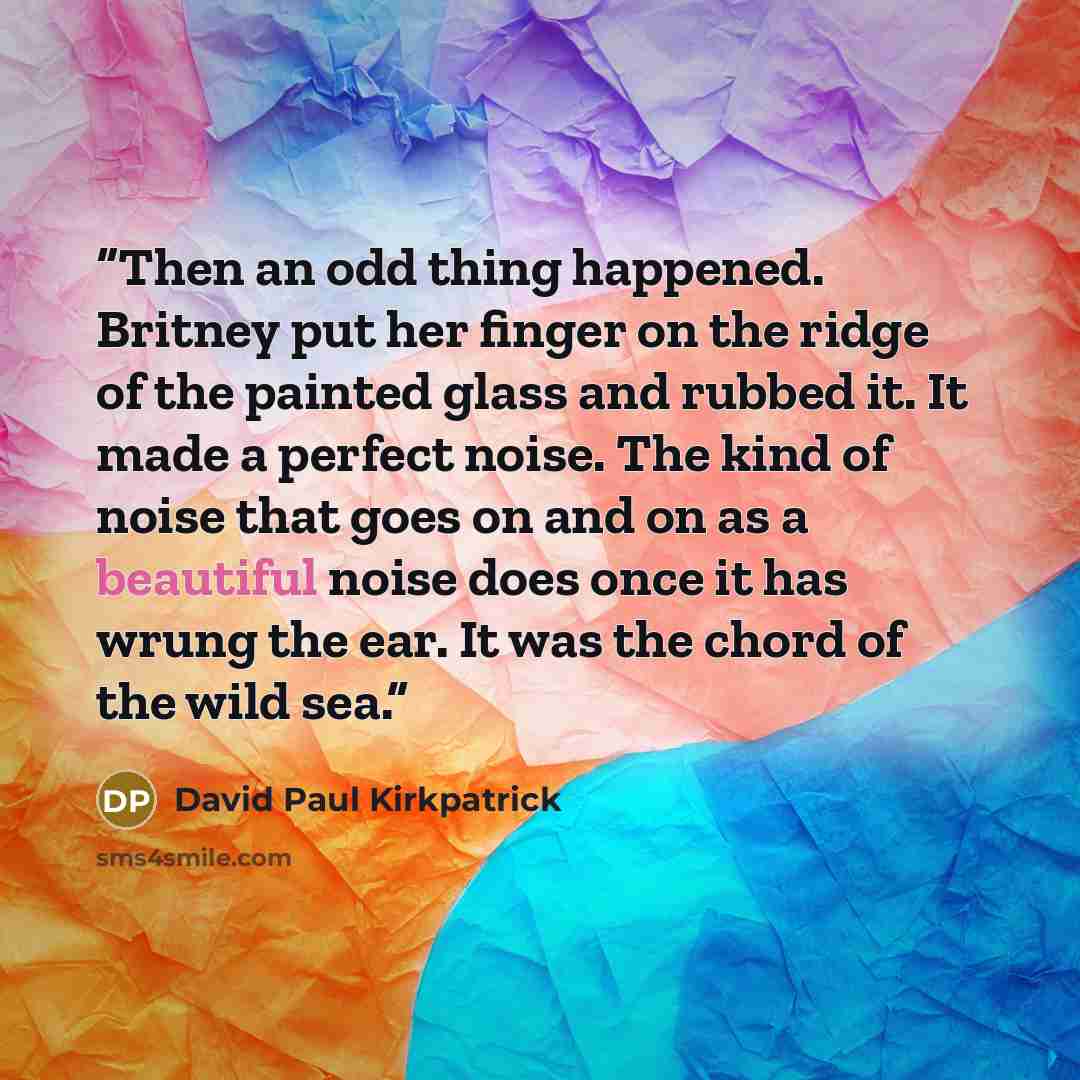 “Then an odd thing happened. Britney put her finger on the ridge of the painted glass and rubbed it. It made a perfect noise. The kind of noise that goes on and on as a beautiful noise does once it has wrung the ear. It was the chord of the wild sea.” quote by David Paul Kirkpatrick