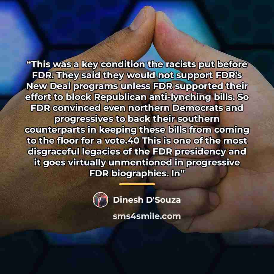 “This was a key condition the racists put before FDR. They said they would not support FDR’s New Deal programs unless FDR supported their effort to block Republican anti-lynching bills. So FDR convinced even northern Democrats and progressives to back their southern counterparts in keeping these…” quote by Dinesh D'Souza