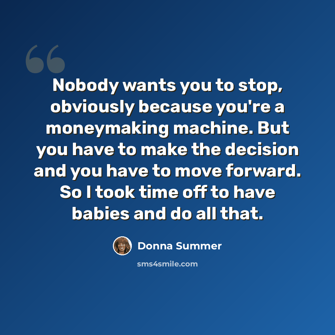“Nobody wants you to stop, obviously because you're a moneymaking machine. But you have to make the decision and you have to move forward. So I took time off to have babies and do all that.” quote by Donna Summer
