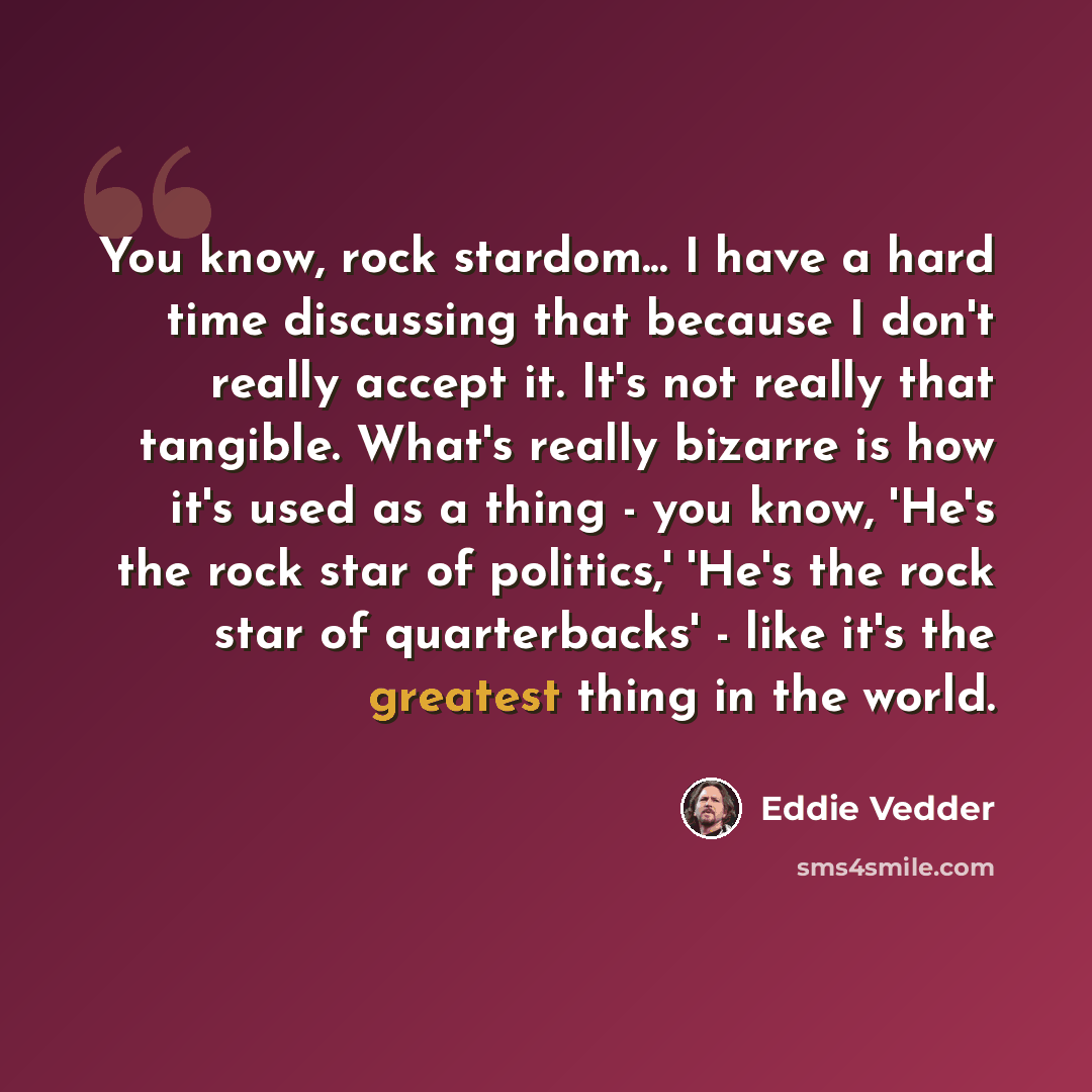“You know, rock stardom... I have a hard time discussing that because I don't really accept it. It's not really that tangible. What's really bizarre is how it's used as a thing - you know, 'He's the rock star of politics,' 'He's the rock star of quarterbacks' - like it's the greatest thing in the…” quote by Eddie Vedder