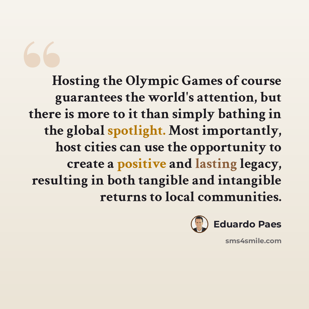 “Hosting the Olympic Games of course guarantees the world's attention, but there is more to it than simply bathing in the global spotlight. Most importantly, host cities can use the opportunity to create a positive and lasting legacy, resulting in both tangible and intangible returns to local…” quote by Eduardo Paes