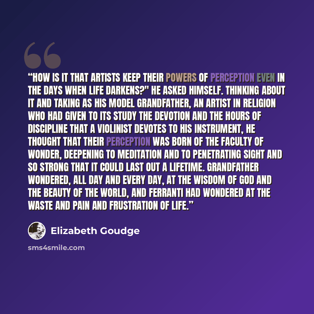 “How is it that artists keep their powers of perception even in the days when life darkens?" he asked himself. Thinking about it and taking as his model Grandfather, an artist in religion who had given to its study the devotion and the hours of discipline that a violinist devotes to his instrument…” quote by Elizabeth Goudge
