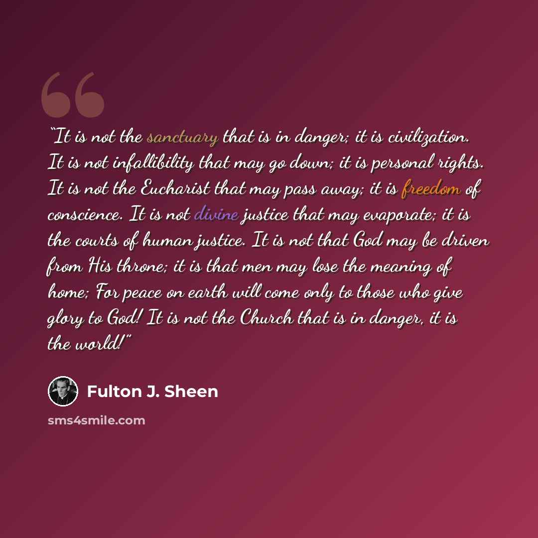“It is not the sanctuary that is in danger; it is civilization. It is not infallibility that may go down; it is personal rights. It is not the Eucharist that may pass away; it is freedom of conscience. It is not divine justice that may evaporate; it is the courts of human justice. It is not that…” quote by Fulton J. Sheen