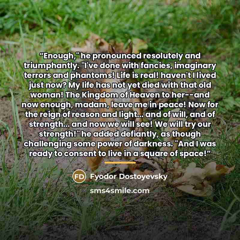 “Enough," he pronounced resolutely and triumphantly. "I've done with fancies, imaginary terrors and phantoms! Life is real! haven't I lived just now? My life has not yet died with that old woman! The Kingdom of Heaven to her--and now enough, madam, leave me in peace! Now for the reign of reason and…” quote by Fyodor Dostoyevsky