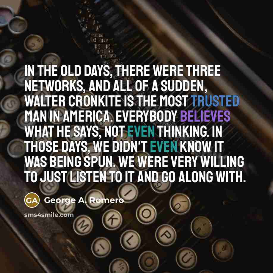 “In the old days, there were three networks, and all of a sudden, Walter Cronkite is the most trusted man in America. Everybody believes what he says, not even thinking. In those days, we didn't even know it was being spun. We were very willing to just listen to it and go along with.” quote by George A. Romero