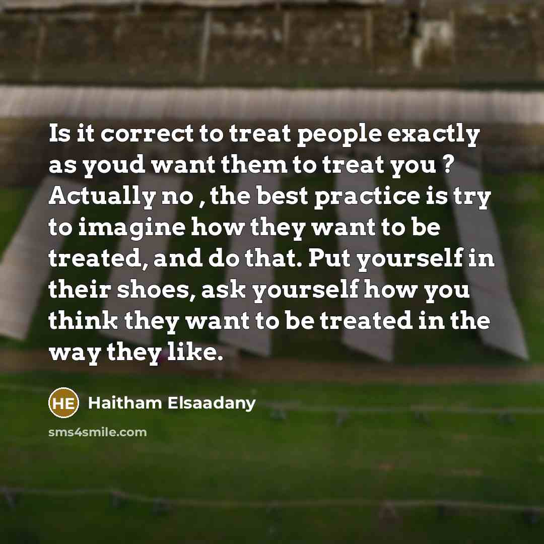 “Is it correct to treat people exactly as youd want them to treat you ? Actually no , the best practice is try to imagine how they want to be treated, and do that. Put yourself in their shoes, ask yourself how you think they want to be treated in the way they like.” quote by Haitham Elsaadany