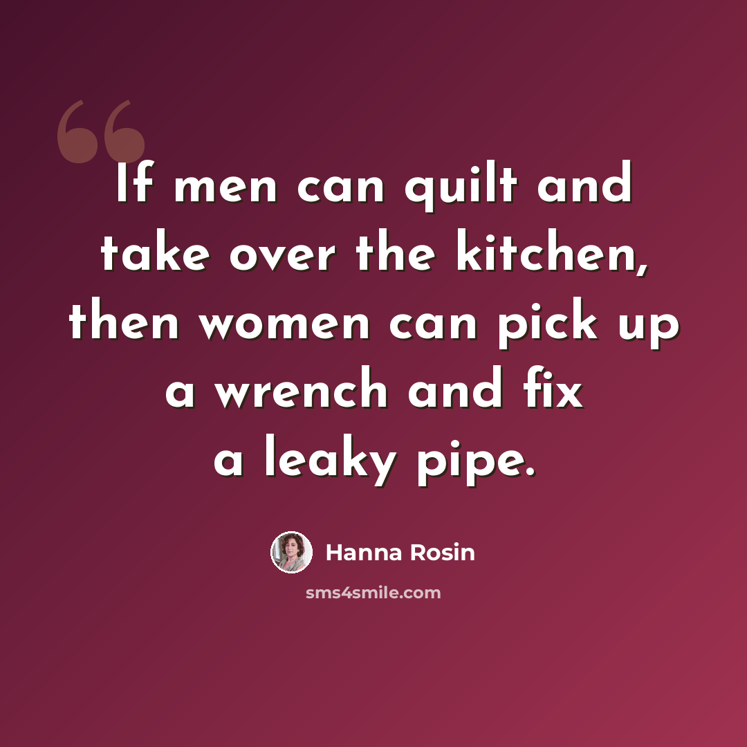 “If men can quilt and take over the kitchen, then women can pick up a wrench and fix a leaky pipe.” quote by Hanna Rosin