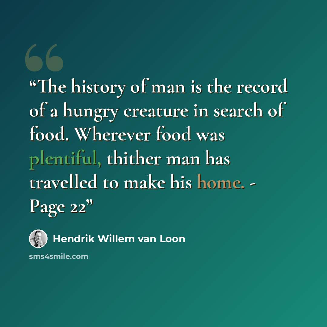 “The history of man is the record of a hungry creature in search of food. Wherever food was plentiful, thither man has travelled to make his home. - Page 22” quote by Hendrik Willem van Loon