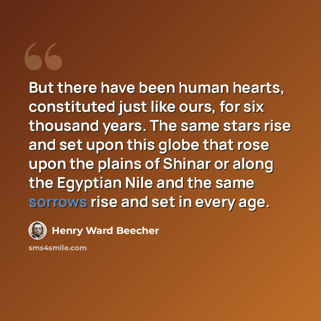 “But there have been human hearts, constituted just like ours, for six thousand years. The same stars rise and set upon this globe that rose upon the plains of Shinar or along the Egyptian Nile and the same sorrows rise and set in every age.” quote by Henry Ward Beecher