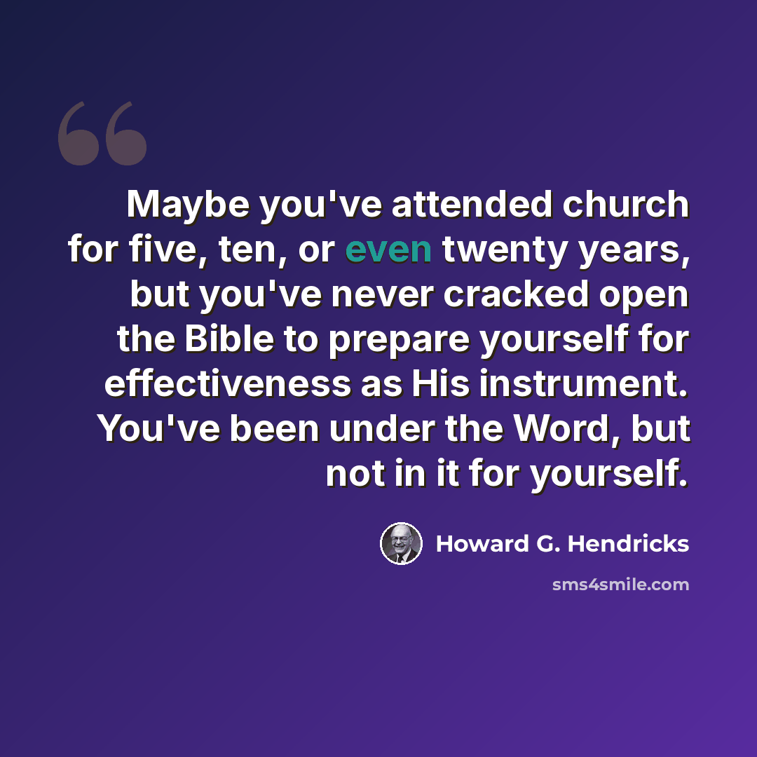 “Maybe you've attended church for five, ten, or even twenty years, but you've never cracked open the Bible to prepare yourself for effectiveness as His instrument. You've been under the Word, but not in it for yourself.” quote by Howard G. Hendricks