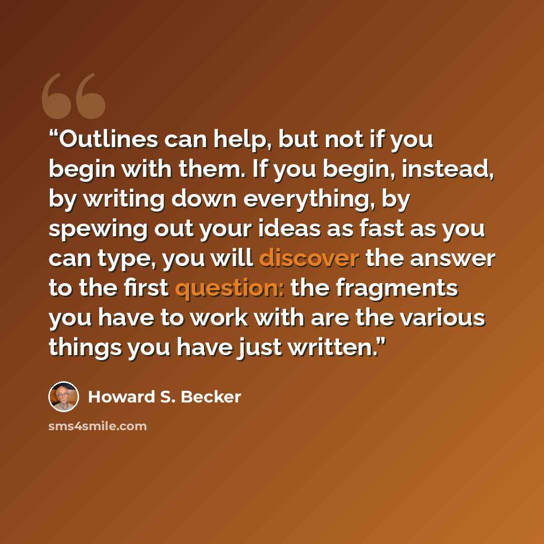 “Outlines can help, but not if you begin with them. If you begin, instead, by writing down everything, by spewing out your ideas as fast as you can type, you will discover the answer to the first question: the fragments you have to work with are the various things you have just written.” quote by Howard S. Becker