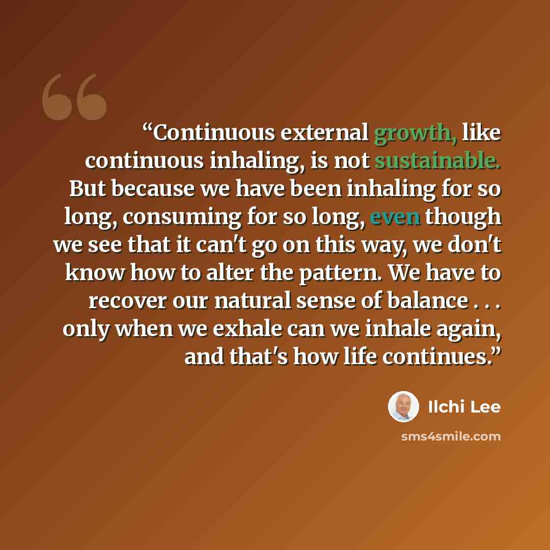 “Continuous external growth, like continuous inhaling, is not sustainable. But because we have been inhaling for so long, consuming for so long, even though we see that it can't go on this way, we don't know how to alter the pattern. We have to recover our natural sense of balance . . . only when…” quote by Ilchi Lee