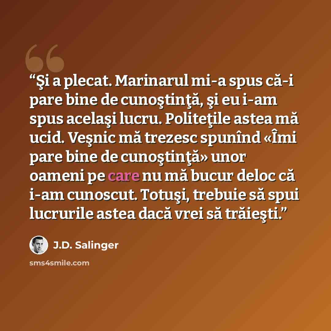 “Şi a plecat. Marinarul mi-a spus că-i pare bine de cunoştinţă, şi eu i-am spus acelaşi lucru. Politeţile astea mă ucid. Veşnic mă trezesc spunînd «Îmi pare bine de cunoştinţă» unor oameni pe care nu mă bucur deloc că i-am cunoscut. Totuşi, trebuie să spui lucrurile astea dacă vrei să trăieşti.” quote by J.D. Salinger